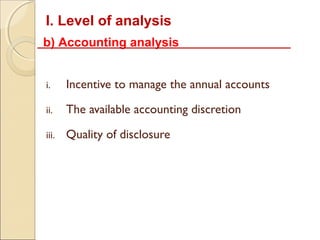 I. Level of analysis
b) Accounting analysis


i.     Incentive to manage the annual accounts

ii.    The available accounting discretion

iii.   Quality of disclosure
 