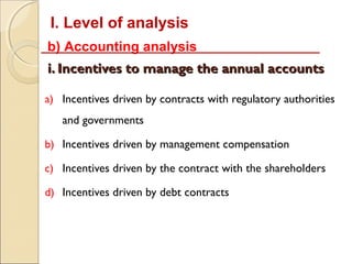 I. Level of analysis
b) Accounting analysis
i. Incentives to manage the annual accounts

a) Incentives driven by contracts with regulatory authorities
   and governments

b) Incentives driven by management compensation

c) Incentives driven by the contract with the shareholders

d) Incentives driven by debt contracts
 