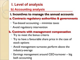 I. Level of analysis
 b) Accounting analysis
 i. Incentives to manage the annual accounts
a. Contracts regulatory authorities & governments
 o Tax-biased accounting – minimize taxes
 o Avoid regulatory intervention

b. Contracts with management compensation
 o Try to meet the bonus criteria
 o Try to have a favourable share price in the case of
    stock options
 o Avoid management turnover, perform above the
    industry-average
 o Earnings management around CEO-turnover – big
    bath accounting
 