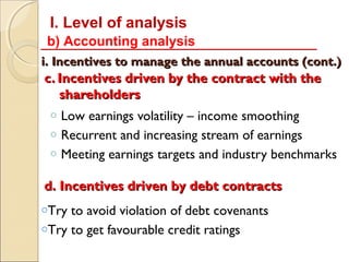 I. Level of analysis
 b) Accounting analysis
i. Incentives to manage the annual accounts (cont.)
c. Incentives driven by the contract with the
   shareholders
 o   Low earnings volatility – income smoothing
 o   Recurrent and increasing stream of earnings
 o   Meeting earnings targets and industry benchmarks

d. Incentives driven by debt contracts
oTry to avoid violation of debt covenants
oTry to get favourable credit ratings
 