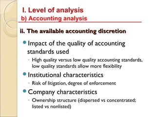 I. Level of analysis
b) Accounting analysis

ii. The available accounting discretion
Impact  of the quality of accounting
  standards used
  ◦ High quality versus low quality accounting standards,
    low quality standards allow more flexibility
Institutional     characteristics
  ◦ Risk of litigation, degree of enforcement
Company        characteristics
  ◦ Ownership structure (dispersed vs concentrated;
    listed vs nonlisted)
 