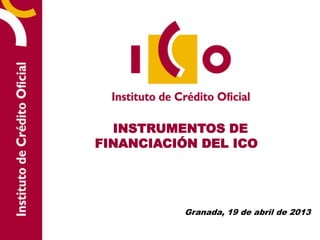 INSTRUMENTOS DE
FINANCIACIÓN DEL ICO
Granada, 19 de abril de 2013
 