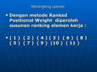 Merangking operasi  Dengan metode Ranked Positional Weight  diperoleh susunan ranking elemen kerja :   ( 1 )  ( 2 )  ( 4 ) ( 3 )  ( 6 )  ( 8 )  ( 5 )  ( 7 )  ( 9 )  (10 )  ( 11 ) 