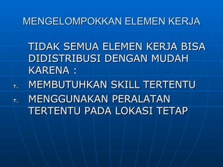 MENGELOMPOKKAN ELEMEN KERJA TIDAK SEMUA ELEMEN KERJA BISA DIDISTRIBUSI DENGAN MUDAH KARENA : MEMBUTUHKAN SKILL TERTENTU MENGGUNAKAN PERALATAN TERTENTU PADA LOKASI TETAP 