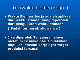 Tei (waktu elemen kerja i) Waktu Elemen  kerja adalah aplikasi dari waktu standar yang diperoleh dari pengukuran waktu standar  ( Sudah termasuk allowance ) Jika diperoleh Tei yang nilainya melebihi Tc maka harus dilakukan duplikasi stasiun kerja agar target produksi tercapai 