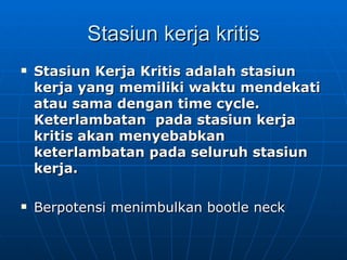 Stasiun kerja kritis Stasiun Kerja Kritis adalah stasiun kerja yang memiliki waktu mendekati  atau sama dengan time cycle.  Keterlambatan  pada stasiun kerja kritis akan menyebabkan keterlambatan pada seluruh stasiun kerja. Berpotensi menimbulkan bootle neck 