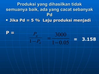Produksi yang dihasilkan tidak semuanya baik, ada yang cacat sebanyak  Pd Jika Pd = 5 %  Laju produksi menjadi P =   =  3.158 