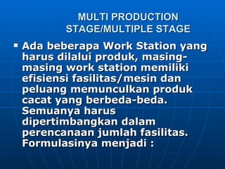 MULTI PRODUCTION STAGE/MULTIPLE STAGE Ada beberapa Work Station yang harus dilalui produk, masing-masing work station memiliki efisiensi fasilitas/mesin dan peluang memunculkan produk cacat yang berbeda-beda. Semuanya harus dipertimbangkan dalam perencanaan jumlah fasilitas. Formulasinya menjadi : 