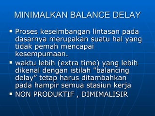 MINIMALKAN BALANCE DELAY Proses keseimbangan lintasan pada dasarnya merupakan suatu hal yang tidak pemah mencapai kesempumaan.   waktu lebih (extra time) yang lebih dikenal dengan istilah "balancing delay” tetap harus ditambahkan pada hampir semua stasiun kerja   NON PRODUKTIF , DIMIMALISIR 