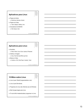 13
Aplicativos para Linux
 Players de Áudio
 Rhythmbox, Banshee, Amarok
 Players de Vídeo
 Totem, Mplayer, Kaffeine, Xine
 Gravadores de CD/DVD
 K3B, Brasero, Nero
Paulo Guimarães – ppguimaraes@hotmail.com
Aplicativos para Linux
 Escritório
 Writer, KWord, Calc, KCalc, Impress, KPresenter
 Gráficos e Imagem
 Gimp, Pixel Edit,OpenOffice.org Draw
 Música e Vídeo
 Avidemux, DIVA, Real Player, Audacity, Totem
Paulo Guimarães – ppguimaraes@hotmail.com
10 Mitos sobre Linux
 Linux é para “Nerds”(programadores e etc)
 Linux é para Servidores
 Programas do Linux são inferiores aos do Windows
 Não há jogos legais para Linux
 É muito difícil instalar/atualizar programas no Linux
Paulo Guimarães – ppguimaraes@hotmail.com
 