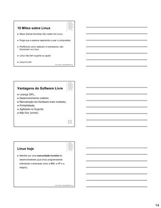14
10 Mitos sobre Linux
 Meus Games favoritos não rodam em Linux
 Exige que a pessoa reaprenda a usar o computador
 Periféricos como webcam e impressora, não
funcionam no Linux
 Linux não tem suporte ou ajuda
 Linux é ruim
Paulo Guimarães – ppguimaraes@hotmail.com
Vantagens do Software Livre
 Licença GPL;
 Desenvolvimento coletivo;
 Manutenção do Hardware mais modesto;
 Portabilidade;
 Agilidade no Suporte;
 Não fica “pronto”.
Linux hoje
 Mantido por uma comunidade mundial de
desenvolvedores (que inclui programadores
individuais e empresas como a IBM, a HP e a
Hitachi).
Paulo Guimarães – ppguimaraes@hotmail.com
 