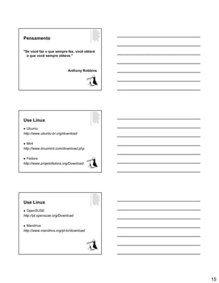 15
Pensamento
"Se você faz o que sempre fez, você obterá
o que você sempre obteve."
Anthony Robbins
Use Linux
 Ubuntu
http://www.ubuntu-br.org/download
 Mint
http://www.linuxmint.com/download.php
 Fedora
http://www.projetofedora.org/Download
Use Linux
 OpenSUSE
http://pt.opensuse.org/Download
 Mandriva
http://www.mandriva.org/pt-br/download
 