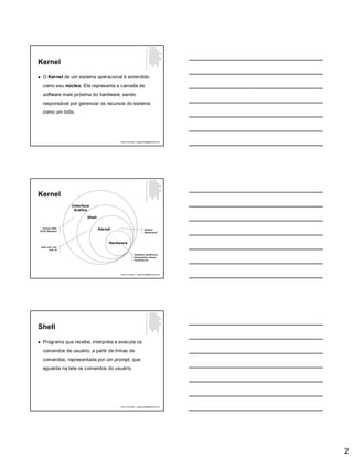 2
Kernel
 O Kernel de um sistema operacional é entendido
como seu núcleo. Ele representa a camada de
software mais próxima do hardware, sendo
responsável por gerenciar os recursos do sistema
como um todo.
Paulo Guimarães – ppguimaraes@hotmail.com
Kernel
Paulo Guimarães – ppguimaraes@hotmail.com
Hardware
Kernel
Shell
Interface
Gráfica
Interfaces, periféricos,
barramentos, discos,
memórias etc
Sistema
Operacional
bash, ash, csh,
tcsh, sh
Gnome, KDE,
XFCE, Blackbox
Shell
 Programa que recebe, interpreta e executa os
comandos de usuário, a partir de linhas de
comandos, representada por um prompt, que
aguarda na tela os comandos do usuário.
Paulo Guimarães – ppguimaraes@hotmail.com
 