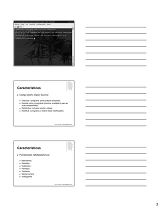 3
Características
 Código aberto (Open Source)
 Executar o programa, para qualquer propósito;
 Estudar como o programa funciona, e adaptá-lo para as
suas necessidades;
 Redistribuir, inclusive vender, cópias;
 Modificar o programa, e liberar estas modificações.
Paulo Guimarães – ppguimaraes@hotmail.com
Características
 Portabilidade (Multiplataforma)
 Mainframes
 Desktops
 Notebooks
 Palmtops
 Celulares
 Media Centers
 Videogames
Paulo Guimarães – ppguimaraes@hotmail.com
 