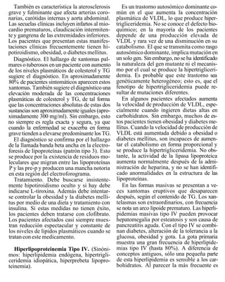 También es característica la aterosclerosis       Es un trastorno autosómico dominante co-
grave y fulminante que afecta arterias coro-      mún en el que aumenta la concentración
narias, carótidas internas y aorta abdominal.     plasmática de VLDL, lo que produce hiper-
Las secuelas clínicas incluyen infartos al mio-   trigliceridemia. No se conoce el defecto bio-
cardio prematuros, claudicación intermiten-       químico; en la mayoría de los pacientes
te y gangrena de las extremidades inferiores.     depende de una producción elevada de
Los pacientes que presentan estas manifes-        VLDL y rara vez de una disminución en su
taciones clínicas frecuentemente tienen hi-       catabolismo. El que se transmita como rasgo
potiroidismo, obesidad, o diabetes mellitus.      autosómico dominante, implica mutación en
   Diagnóstico. El hallazgo de xantomas pal-      un solo gen. Sin embargo, no se ha identificado
mares o tuberosos en un paciente con aumento      la naturaleza del gen mutante ni el mecanis-
de los niveles plasmáticos de colesterol y TG     mo por el cual se produce la hipertrigliceri-
sugiere el diagnóstico. En aproximadamente        demia. Es probable que este trastorno sea
80% de pacientes sintomáticos aparecen estos      genéticamente heterogéneo; esto es, que el
xantomas. También sugiere el diagnóstico una      fenotipo de hipertrigliceridemia puede re-
elevación moderada de las concentraciones         sultar de mutaciones diferentes.
plasmáticas de colesterol y TG, de tal forma         En algunos pacientes afectados aumenta
que las concentraciones absolutas de estas dos    la velocidad de producción de VLDL, espe-
sustancias son aproximadamente iguales (apro-     cialmente cuando ingieren dietas altas en
ximadamente 300 mg/ml). Sin embargo, esto         carbohidratos. Sin embargo, muchos de es-
no siempre es regla exacta y segura, ya que       tos pacientes tienen obesidad y diabetes me-
cuando la enfermedad se exacerba en forma         llitus. Cuando la velocidad de producción de
grave tienden a elevarse predominante los TG.     VLDL está aumentada debido a obesidad o
   El diagnóstico se confirma por el hallazgo     diabetes mellitus, son incapaces de aumen-
de la llamada banda beta ancha en la electro-     tar el catabolismo en forma proporcional y
foresis de lipoproteínas (patrón tipo 3). Esto    se produce la hipertrigliceridemia. No obs-
se produce por la existencia de residuos mo-      tante, la actividad de la lipasa lipoproteica
leculares que migran entre las lipoproteínas      aumenta normalmente después de la admi-
P y las pre-p y producen una mancha notoria       nistración de heparina, y no se han identifi-
en esta región del electroforograma.              cado anormalidades en la estructura de las
   Tratamiento. Debe buscarse insistente-         lipoproteínas.
mente hipotiroidismo oculto y si hay debe            En las formas masivas se presentan a ve-
indicarse L-tiroxina. Además debe intentar-       ces xantomas eruptivos que desaparecen
se controlar la obesidad y la diabetes melli-     después, según el contenido de TG. Los xan-
tus por medio de una dieta y tratamiento con      telasmas son extraordinarios, con frecuencia
insulina. Si estas medidas no tienen éxito,       se nota un arco lipoide prematuro. Las hiperli-
los pacientes deben tratarse con clofibrato.      pidemias masivas tipo IV pueden provocar
Los pacientes afectados casi siempre mues-        hepatomegalia por esteatosis y son causa de
tran reducción espectacular y constante de        pancreatitis aguda. Con el tipo IV se combi-
los niveles de lípidos plasmáticos cuando se      nan diabetes, alteración de la tolerancia a la
tratan con este medicamento.                      glucosa, obesidad y gota. La gota primaria
                                                  muestra una gran frecuencia de hiperlipide-
   Hiperlipoproteinemia Tipo IV. (Sinóni-         mias tipo IV (hasta 80%). A diferencia de
mos: hiperlipidemia endógena, hipertrigli-        conceptos antiguos, sólo una pequeña parte
ceridemia idiopática, hiperprebeta lipopro-       de esta hiperlipidemia es sensible a los car-
teinemia).                                        bohidratos. Al parecer la más frecuente es
 