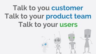 Talk to you customer
Talk to your product team
Talk to your users
 