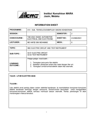 1
Institut Kemahiran MARA
Jasin, Melaka
INFORMATION SHEET
PROGRAMME : A14 - SIJIL TEKNOLOGI BAIKPULIH BADAN KENDERAAN
SESSION : SEMESTER : 2
CODE/COURSE :
TAB 2042 / BASIC AUTOMOTIVE
ELECTRICAL AND ELECTRONIC
SHEET NO : A14/M02/IS01
LECTURER : MD HAFIZI BIN MOHAMAD WEEK : 8
TOPIC : M02 ELECTRIC CIRCUIT AND TEST INSTRUMENT
SUB-TOPIC : 02.01 ELECTRIC CIRCIUT
02.02 TEST INSTRUMENT
LEARNING
OUTCOME :
Pelajar-pelajar mesti boleh :
1. Terangkan jenis-jenis litar elektrik.
2. Nyatakan perbezaan antara litar selari dengan litar siri.
3. Terangkan simbol-simbol elektrik dalam litar skematik.
TAJUK : LITAR ELEKTRIK ASAS
TUJUAN :
Litar elektrik amat penting dalam sistem elektrikal kenderaan. Ia membolehkan komponen-komponen
elektrik kenderaan berfungsi dengan sempurna. Simbol-simbol diwujudkan untuk menggantikan
komponen-komponen elektrik semasa membuat lukisan skematik. Kertas penerangan ini akan
menerangkan maksud tersebut.
 