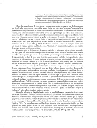 Ipotesi, Juiz de Fora, v.15, n.2 - Especial, p. 31-39, jul./dez. 2011 32
a recusa das “formas sérias do conhecimento” passa a configurar um traço
importante e crítico de uma experiência de descrença em relação à universalidade
e ao rigor das linguagens técnicas, científicas e intelectuais. E essa atitude anti-
intelectualista não é apenas uma forma preguiçosa ou ingênua, mas outra forma
de representar o mundo (HOLLANDA, 2004, p. 111-112).
Além das novas formas de representar o mundo, que remetem mais ao uso da linguagem e
aos significados textualmente construídos, existe ainda, por parte dos “marginais” dos anos 70, a
adoção de um comportamento, de uma atitude marcadamente crítica em relação à ordem econômica
e social, que também constitui uma forma diversa de representação do artista e do intelectual.
Extrapolando procedimentos literários, os indivíduos assumem um outro papel no cotidiano, vivem
uma nova situação, uma experiência grupal e afetiva que revela modos diferentes de viver e de
encarar a relação com a arte e a cultura. Assim “a marginalidade desse grupo não é apenas literária,
mas revela-se como uma marginalidade vivida e sentida de maneira imediata frente à ordem do
cotidiano” (HOLLANDA, 2004, p. 113). Percebemos aqui que o sentido de marginal desliza para
um modo de vida de sujeitos qualificados como “alternativos”, ou excêntricos, alheios aos padrões
de comportamento socialmente aceitos.
Um outro grau de deslizamento de sentido, na linha da atitude do sujeito perante o mundo,
em regra geral não identificado à categoria de artistas e escritores, refere-se àqueles classificados de
bandidos e delinquentes, que vivem à margem da lei, geralmente presentes na literatura como objeto
de representação, ao lado de toda uma classe de desfavorecidos, excluídos e marginalizados social,
econômica e culturalmente. O termo marginal reveste-se, pois, de complexidades que envolvem
representações estéticas, políticas e sociais de naturezas diferentes, que convém levar em conta na
hora de falarmos dos novos marginais que surgem no cenário da literatura brasileira contemporânea.
De outra sorte, o termo “periférico” também se presta a ambiguidades conceituais. Do ponto
de vista espacial, periférico diz respeito à linha que define o limite de uma superfície, demarcando,
portanto, a forma e a configuração de um espaço ou objeto. Urbanisticamente a periferia abarca as
regiões afastadas dos centros urbanos, em geral habitadas pela população de baixa renda. Trata-se,
portanto, da periferia como um espaço também social, um lugar ocupado pelas “minorias”, onde
vivem os marginais e os marginalizados da sociedade. A periferia também se reveste de uma conotação
política, definida em oposição ao centro, tomado como modelo de desenvolvimento, seja econômico,
social ou cultural. Periférico, segundo essa visão, figura como uma condição segunda, uma posição
dependente e heterônoma face ao centro. Assim, falar na condição periférica de um país significa
situá-lo na relação com um modelo hegemônico, cuja matriz é, via de regra, europeia, responsável
pelo estabelecimento de padrões culturais e estéticos, traduzidos a partir das chamadas “línguas de
civilização”, sobretudo o francês, o inglês e o alemão.
Contudo, o fenômeno da globalização amplia as possibilidades de trocas culturais, tornando
instáveis as fronteiras. A facilidade de múltiplas interações, pelos fluxos migratórios ou de informações
do mundo contemporâneo, desequilibram as relações entre centro e periferia, uma vez que os espaços
geográfico, social e cultural resultam de processos de hibridização e desterritorialização, para usarmos
as expressões a partir das quais Nestor Canclini analisa as transformações das culturas contemporâneas
(2008, p. 309). Por outro lado, essa mobilidade de fronteiras e de margens não significa que haja
igualdade na “aldeia global”, tendo em vista fenômenos como a massificação e a homogeneização
cultural, que instituem certos padrões de comportamento e concepções da realidade, desenhados a
partir do centro e todavia reapropriados pela periferia (HANNERZ, 2007, p. 108-109).
 