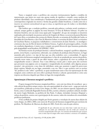Ipotesi, Juiz de Fora, v.15, n.2 - Especial, p. 31-39, jul./dez. 2011 33
Tanto o marginal como o periférico são conceitos intrinsecamente ligados a modelos de
representação, que põem em causa não apenas modos de significar o mundo, como também de
produzir identidades. Essa consideração é fundamental para pensarmos sobre a produção literária
contemporânea originada nos morros e favelas das grandes cidades brasileiras, o modo como ela se
inscreve no contexto sociocultural em que se situa, as experiências que ela traduz e as identidades
que engendra.
Vale lembrar que a condição periférica, marcada pela pobreza e exclusão social, econômica e
cultural, sempre ganhou as páginas da nossa literatura. O livro de Roberto Schwarz, Os pobres na
literatura brasileira, tem seu mote nessa opção pela “marginália”, do que são exemplos os miseráveis
explorados pela metrópole nos poemas satíricos de Gregório de Matos, os escravos da poesia libertária
de Castro Alves, os moradores dos cortiços de Aluísio Azevedo, os sertanejos de Euclides da Cunha, os
desvalidos de Lima Barreto, o Jeca Tatu de Monteiro Lobato, os severinos de João Cabral, os retirantes
de Graciliano Ramos, os pequenos trabalhadores e contraventores de João Antonio; os mendigos e
criminosos das ruas do Rio de Janeiro de Rubem Fonseca. A galeria de personagens pobres, vivendo
em condições degradantes, é muito vasta e compõe um painel diverso de tipos humanos produzidos
pela desigualdade social brasileira (SCHWARZ, 1983).
Na história recente da produção literária e cultural brasileiras, marginal e periférico adquirem,
porém, novas feições, se pensarmos, sobretudo, nas condições de produção dessa literatura, no lugar
assumido pelo escritor e no tipo de laço que sua obra estabelece com a comunidade. O aspecto
característico da literatura marginal contemporânea é o fato de ser produzida por autores da periferia,
trazendo novas visões, a partir de um olhar interno, sobre a experiência de viver na condição de
marginalizados sociais e culturais. Essa é uma diferença crucial, pois a maior parte dos escritores
que povoaram suas páginas com os marginais e marginalizados da sociedade, salvo algumas poucas
exceções3
, não pertencem a essa classe de indivíduos, senão que assumem o papel de porta-vozes
desses sujeitos, falando em seu lugar, assumindo a sua voz. Não é o que acontece com os escritos
“da” periferia (e não “sobre” a periferia), os quais transformam tanto o foco da representação da vida
marginal, como conferem um novo ethos à produção literária e cultural, apresentando-se como uma
resposta aos discursos daqueles que falam no lugar dos marginalizados.
Aproximação à literatura marginal e periférica
O gesto inaugural da literatura marginal periférica – sem com isso deixar de reconhecer que a
vida cultural da periferia sempre existiu, mas sem oportunidade de se fazer ouvir – surge por meio de
um manifesto, publicado na revista Caros Amigos, em 2001, em um número especial, organizado por
Ferréz, como é conhecido Reginaldo Ferreira da Silva, escritor, colunista e produtor cultural, morador
do morro Capão Redondo, na periferia de São Paulo. A edição, intitulada Literatura Marginal: a
cultura da periferia, contou com a participação de dez autores, todos eles moradores de comunidades
periféricas paulistanas.
A boa acolhida do projeto dirigido por Ferréz garantiu a veiculação de outras duas edições da
Caros Amigos, em 2002 e 2004, com textos de 38 autores de literatura marginal feita por escritores da
periferia. No Manifesto de Abertura da edição de 2001, Ferréz dá o tom da ação coletiva:
O significado do que colocamos em suas mãos hoje é nada mais do que a
realização de um sonho que infelizmente não foi vivido por centenas de
escritores marginalizados deste país. Ao contrário do bandeirante que avançou
com as mãos sujas de sangue sobre nosso território e arrancou a fé verdadeira,
 