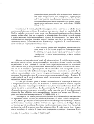 Ipotesi, Juiz de Fora, v.15, n.2 - Especial, p. 31-39, jul./dez. 2011 34
doutrinando os nossos antepassados índios, e ao contrário dos senhores das
casas grandes que escravizaram os nossos irmãos africanos e tentaram dominar
e apagar toda a cultura de um povo massacrado mas não derrotado. Uma
coisa é certa, queimaram nossos documentos, mentiram sobre nossa história,
mataram nossos antepassados. Outra coisa também é certa: mentirão no futuro,
esconderão e queimarão tudo o que prove que a periferia fez arte (FERRÉZ,
2005, p. 10-11).
O uso reiterado do pronome plural da primeira pessoa coloca o autor não só ao lado dos demais
escritores periféricos que participam da coletânea, como também o iguala aos marginalizados da
história – os índios e os negros. A tensão com as vozes dominantes (bandeirantes e senhores das casas
grandes) também salta à vista, não escondendo, na afirmação da voz da periferia, o gesto de repúdio
e resistência contra a violência aniquiladora da expressão do outro oprimido. Esses textos, além de
conformarem uma linguagem e um tom próprios, cumprem uma função que extrapola o âmbito
estritamente literário, constituindo um fator de mobilização e organização da vida da comunidade,
tendo em vista um projeto de transformação social:
A cultura da periferia distingue-se das demais formas culturais (sejam elas de
massa, popular ou de elite, para usar a classificação clássica da modernidade)
por agregarem novas metas para a criação e evidenciarem formas próprias
de organização do trabalho artístico, subvertendo os objetivos – digamos
“contemplativos” – da arte e da literatura modernas (HOLLANDA, documento
eletrônico, 2011).
A intensa movimentação cultural gerada pela ação dos escritores da periferia – debates, saraus e
eventos nos quais os escritores apresentam suas obras e seus projetos culturais4
– confere um sentido
de performance ao texto, cujo modo de existência é marcado pela expressão de uma voz intimamente
associada a uma atuação do sujeito na realidade. O texto não é o produto final da atividade criativa,
mas um ato de intervenção e participação na vida da comunidade onde ele se produz e circula.
Um traço bastante inovador da literatura marginal da periferia é justamente o seu caráter de voz
coletiva, comprometida em contar e escrever a própria experiência, em contraponto à cultura oficial
dominante. Contudo, não se trata de negar os monumentos e canais de afirmação e divulgação da
tradição cultural, mas de inserir-se nela, numa atitude conscientemente cosmopolita, para usarmos a
expressão de Silviano Santiago5
.
Fica claro que não se trata apenas de afrontar o sistema e denunciar as estratégias de dominação
e manipulação dos donos do poder, mas de derrubar as barreiras que tornam invisíveis e operam
a negação da cultura produzida pelos “excluídos sociais”, tanto mais quando se trata da atividade
escrita, tão restrita ao universo letrado das classes média e alta. A literatura, arte dos salões nobres,
chega, assim, ao morro, onde apenas se concebia o samba, a capoeira, artes da ginga do corpo, tão
distantes das ditas habilidades intelectuais exigidas pela literatura: pois “agora a gente fala, agora a
gente canta, e na moral agora a gente escreve” (FERRÉZ, 2005, p. 9).
De outra parte, essa postura participante dos escritores da periferia traz à tona a velha questão
do engajamento literário, discutida por Walter Benjamin (1985) no ensaio “O autor como produtor”,
de 1934. Mesmo que Benjamin escreva sob um horizonte de forte polarização ideológica e de lutas
revolucionárias do proletariado, na União Soviética sob o regime stalinista, sua abordagem dialética
da literatura, que não considera a obra isolada, mas dentro de contextos sociais vivos, é ainda hoje
pertinente. Ao invés de perguntar, como faz a crítica materialista de então, como se situa a obra em
relação às condições de produção da época, o autor propõe que se pense como a obra situa-se dentro
 