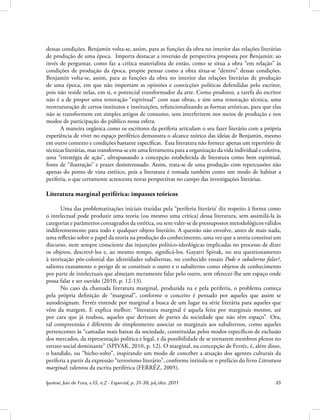 Ipotesi, Juiz de Fora, v.15, n.2 - Especial, p. 31-39, jul./dez. 2011 35
dessas condições. Benjamin volta-se, assim, para as funções da obra no interior das relações literárias
de produção de uma época. Importa destacar a inversão de perspectiva proposta por Benjamin: ao
invés de perguntar, como faz a crítica materialista de então, como se situa a obra “em relação” às
condições de produção da época, propõe pensar como a obra situa-se “dentro” dessas condições.
Benjamin volta-se, assim, para as funções da obra no interior das relações literárias de produção
de uma época, em que não importam as opiniões e convicções políticas defendidas pelo escritor,
pois não reside nelas, em si, o potencial transformador da arte. Como produtor, a tarefa do escritor
não é a de propor uma renovação “espiritual” com suas obras, e sim uma renovação técnica, uma
reestruturação de certos institutos e instituições, refuncionalizando as formas artísticas, para que elas
não se transformem em simples artigos de consumo, sem interferirem nos meios de produção e nos
modos de participação do público nessa esfera.
A maneira orgânica como os escritores da periferia articulam o seu fazer literário com a própria
experiência de viver no espaço periférico demonstra o alcance teórico das ideias de Benjamin, mesmo
em outro contexto e condições bastante específicas. Essa literatura não fornece apenas um repertório de
técnicas literárias, mas transforma-se em uma ferramenta para a organização da vida individual e coletiva,
uma “estratégia de ação”, ultrapassando a concepção estabelecida de literatura como bem espiritual,
fonte de “ilustração” e prazer desinteressado. Assim, trata-se de uma produção com repercussões não
apenas do ponto de vista estético, pois a literatura é tomada também como um modo de habitar a
periferia, o que certamente acrescenta novas perspectivas no campo das investigações literárias.
Literatura marginal periférica: impasses teóricos
Uma das problematizações iniciais trazidas pela “periferia literária’ diz respeito à forma como
o intelectual pode produzir uma teoria (ou mesmo uma crítica) dessa literatura, sem assimilá-la às
categorias e parâmetros consagrados da estética, ou sem valer-se de pressupostos metodológicos válidos
indiferentemente para todo e qualquer objeto literário. A questão não envolve, antes de mais nada,
uma reflexão sobre o papel da teoria na produção do conhecimento, uma vez que a teoria constitui um
discurso, nem sempre consciente das injunções político-ideológicas implicadas no processo de dizer
os objetos, descrevê-los e, ao mesmo tempo, significá-los. Gayatri Spivak, no seu questionamento
à teorização pós-colonial das identidades subalternas, no conhecido ensaio Pode o subalterno falar?,
salienta exatamente o perigo de se constituir o outro e o subalterno como objetos de conhecimento
por parte de intelectuais que almejam meramente falar pelo outro, sem oferecer-lhe um espaço onde
possa falar e ser ouvido (2010, p. 12-13).
No caso da chamada literatura marginal, produzida na e pela periferia, o problema começa
pela própria definição de “marginal”, conforme o conceito é pensado por aqueles que assim se
autodesignam. Ferréz entende por marginal a busca de um lugar na série literária para aqueles que
vêm da margem. E explica melhor: “literatura marginal é aquela feita por marginais mesmo, até
por cara que já roubou, aqueles que derivam de partes da sociedade que não têm espaço”. Ora,
tal compreensão é diferente de simplesmente associar os marginais aos subalternos, como aqueles
pertencentes às “camadas mais baixas da sociedade, constituídas pelos modos específicos de exclusão
dos mercados, da representação política e legal, e da possibilidade de se tornarem membros plenos no
estrato social dominante” (SPIVAK, 2010, p. 12). O marginal, na concepção de Ferréz, é, além disso,
o bandido, ou “bicho-solto”, inspirando um modo de conceber a atuação dos agentes culturais da
periferia a partir da expressão “terrorismo literário”, conforme intitula-se o prefácio do livro Literatura
marginal: talentos da escrita periférica (FERRÉZ, 2005).
 