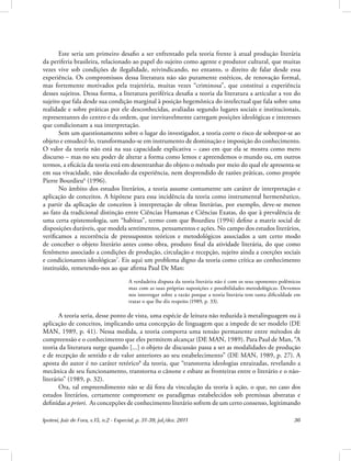 Ipotesi, Juiz de Fora, v.15, n.2 - Especial, p. 31-39, jul./dez. 2011 36
Este seria um primeiro desafio a ser enfrentado pela teoria frente à atual produção literária
da periferia brasileira, relacionado ao papel do sujeito como agente e produtor cultural, que muitas
vezes vive sob condições de ilegalidade, reivindicando, no entanto, o direito de falar desde essa
experiência. Os compromissos dessa literatura não são puramente estéticos, de renovação formal,
mas fortemente motivados pela trajetória, muitas vezes “criminosa”, que constitui a experiência
desses sujeitos. Dessa forma, a literatura periférica desafia a teoria da literatura a articular a voz do
sujeito que fala desde sua condição marginal à posição hegemônica do intelectual que fala sobre uma
realidade e sobre práticas por ele desconhecidas, avaliadas segundo lugares sociais e institucionais,
representantes do centro e da ordem, que inevitavelmente carregam posições ideológicas e interesses
que condicionam a sua interpretação.
Sem um questionamento sobre o lugar do investigador, a teoria corre o risco de sobrepor-se ao
objeto e emudecê-lo, transformando-se em instrumento de dominação e imposição do conhecimento.
O valor da teoria não está na sua capacidade explicativa – caso em que ela se mostra como mero
discurso – mas no seu poder de alterar a forma como lemos e apreendemos o mundo ou, em outros
termos, a eficácia da teoria está em desentranhar do objeto o método por meio do qual ele apresenta-se
em sua vivacidade, não descolado da experiência, nem desprendido de razões práticas, como propõe
Pierre Bourdieu6
(1996).
No âmbito dos estudos literários, a teoria assume comumente um caráter de interpretação e
aplicação de conceitos. A hipótese para essa incidência da teoria como instrumental hermenêutico,
a partir da aplicação de conceitos à interpretação de obras literárias, por exemplo, deve-se menos
ao fato da tradicional distinção entre Ciências Humanas e Ciências Exatas, do que à prevalência de
uma certa epistemologia, um “habitus”, termo com que Bourdieu (1994) define a matriz social de
disposições duráveis, que modela sentimentos, pensamentos e ações. No campo dos estudos literários,
verificamos a recorrência de pressupostos teóricos e metodológicos associados a um certo modo
de conceber o objeto literário antes como obra, produto final da atividade literária, do que como
fenômeno associado a condições de produção, circulação e recepção, sujeito ainda a coerções sociais
e condicionantes ideológicas7
. Eis aqui um problema digno da teoria como crítica ao conhecimento
instituído, remetendo-nos ao que afirma Paul De Man:
A verdadeira disputa da teoria literária não é com os seus oponentes polêmicos
mas com as suas próprias suposições e possibilidades metodológicas. Devemos
nos interrogar sobre a razão porque a teoria literária tem tanta dificuldade em
tratar o que lhe diz respeito (1989, p. 33).
A teoria seria, desse ponto de vista, uma espécie de leitura não reduzida à metalinguagem ou à
aplicação de conceitos, implicando uma concepção de linguagem que a impede de ser modelo (DE
MAN, 1989, p. 41). Nessa medida, a teoria comporta uma tensão permanente entre métodos de
compreensão e o conhecimento que eles permitem alcançar (DE MAN, 1989). Para Paul de Man, “A
teoria da literatura surge quando [...] o objeto de discussão passa a ser as modalidades de produção
e de recepção de sentido e de valor anteriores ao seu estabelecimento” (DE MAN, 1989, p. 27). A
aposta do autor é no caráter retórico8
da teoria, que “transtorna ideologias enraizadas, revelando a
mecânica de seu funcionamento, transtorna o cânone e esbate as fronteiras entre o literário e o não-
literário” (1989, p. 32).
Ora, tal empreendimento não se dá fora da vinculação da teoria à ação, o que, no caso dos
estudos literários, certamente compromete os paradigmas estabelecidos sob premissas abstratas e
definidas a priori. As concepções de conhecimento literário sofrem de um certo consenso, legitimando
 