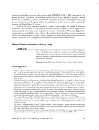 Ipotesi, Juiz de Fora, v.15, n.2 - Especial, p. 31-39, jul./dez. 2011 38
canônicas, produzidas no ato da sobrevivência social (BHABHA, 1998, p. 240). A perspectiva de
análise, portanto, modifica-se, de modo que a cultura deixa de ser explicada a partir de critérios
formais da racionalidade, e passa a ser encarada como uma atividade de articulação humana que
promove formas diversas de representação e de negociação de sentidos entre os sujeitos, agentes do
processo social e produtores de cultura.
A função da teoria, enquanto resistência e prática transformadora dos modos de conhecer
a realidade e nela interferir, é a de reagir às forças que tendem a reduzir o alcance cognitivo dos
objetos, evitando transformá-los em corpos inertes, mudos e manipuláveis. Os escritos da periferia,
constituindo-seapartirdafala–localecoletiva –demoradoresdafavela,conferemnovasconfigurações
do literário, que certamente obrigam a teoria a repensar não apenas suas categorias e parâmetros de
análise, como ainda a sua tarefa política de resistência à dominação do conhecimento.
Marginal literature: questions to literary theory
ABSTRACT:
This article proposes the consideration of some main categories of literary
theory, such as the concept and functions of literature and its ways of relating
society and culture, taking as a topic of discussion the marginal literature
produced during the last two decades by authors from periphery of Brazilian
cities, specially São Paulo.
Keywords: Marginal Literature. Periphery. Literary Theory. Culture. Society
Notas explicativas
*
Professora de Teoria da Literatura, coordenadora do Programa de Pós-Graduação em Letras, UniRitter, Porto Alegre.
1
Em Cidade de Deus, Paulo Lins vale-se do terno “neofavela” para designar a nova configuração da favela, a partir
da entrada do tráfico de drogas e do crime organizado: “Aqui agora uma favela, a neofavela de cimento, armada de
becos-bocas, sinistros-silêncios, em gritos-desesperos no correr das vielas e na indecisão das encruzilhadas” (LINS,
2002, p. 16).
2
Tynianov, teórico do formalismo russo, reconhece que a evolução literária deve ser estudada na relação com um
sistema mais amplo, dentro de um quadro artístico, cultural, sócio-político e econômico, pois “o estudo isolado
de uma obra não nos dá a certeza de falarmos corretamente de sua construção” (1978, p. 109). Itamar Even-Zohar
(2007), autor da Teoria dos Polissistemas, reconhece em Tynianov o precursor do enfoque sistêmico da literatura,
considerada como um conjunto de atividades e de uma intrincada rede de relações com outros sistemas da cultura.
3
Os escritores Lima Barreto e João Antônio poderiam ser citados como exemplos, ainda que não possamos comparar
as suas condições de vida com a realidade de violência e a criminalidade enfrentada hoje pelos moradores dos morros
e favelas das grandes cidades brasileiras. Outra exceção notável é Carolina de Jesus, que escreveu a obra Quarto de
despejo: diário de uma favelada, na qual conta sua vida de catadora de lixo e a luta pela sobrevivência.
4
No estudo realizado por Erica Peçanha do Nascimento, intitulado Vozes marginais na literatura (2009), a autora
desenvolve um capítulo sobre a atuação político-cultural dos escritores da periferia, chamando atenção para
movimentos culturais como a Cooperifa, a 1daSul (sigla da “Somos Todos Um Pela Dignidade da Zona Sul”), e a
Literatura no Brasil.
5
No ensaio “O cosmopolitismo do pobre”, Silviano Santiago (2004) argumenta a respeito das novas configurações
da cultura no cenário da globalização, dando lugar a uma virada cosmopolita da pobreza como uma nova forma de
afirmação cultural dentro do sistema de exclusão.
6
Por “razões práticas” Bourdieu entende uma ciência que “atualiza as potencialidades inscritas nos corpos dos agentes
e na estrutura das situações nas quais eles atuam ou, mais precisamente, em sua relação” (1996, p. 10).
 