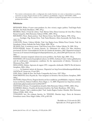 Ipotesi, Juiz de Fora, v.15, n.2 - Especial, p. 31-39, jul./dez. 2011 39
7
Para maiores esclarecimentos sobre a configuração dos estudos literários tais como se desenvolvem na academia,
remetemos ao artigo “Pesquisa literária em foco: tendências, possibilidades e impasses” (OLIVEIRA, 2009).
8
Nos termos de Paul De Man, a retórica é entendida como vigilância da própria linguagem sobre os mecanismos de
produção dos sentidos.
Referências
BENJAMIN, Walter. O autor como produtor. In: Arte e técnica, magia e política. Trad.Sérgio Paulo
Rouanet. São Paulo: Brasiliense, 1986. 255 p.
BHABHA, Homi. O local da cultura. Trad. Myrian Ávila, Eliana Lourenço de Lima Reis, Gláucia
Renate Gonçalves. Belo Horizonte: Editora UFMG, 2005. 395 p.
BOURDIEU, Pierre. Razões práticas. Trad. Mariza Côrrea. São Paulo: Papirus, 1996. 224 p.
_. Sociologia. Org. Renato Ortiz. Trad. Paula Monteiro, Alícia Auzmendij. São Paulo: Ática,
1994. 191 p.
CANCLINI, Nestor. Culturas híbridas. Trad. Ana Regina Lessa, Heloísa Pezza Cintrão; Trad. da
Introdução, Gênese Andrade.São Paulo: Edusp, 2008. 385 p.
DE MAN, Paul. A resistência à teoria. Trad.Teresa Louro Perez. Lisboa: Edições 70, 1989. 156 p.
EVEN-ZOHAR, Itamar. El sistema literario. In: Polisistemas de cultura (Un libro eletrónico
provisional) Tel Aviv: Universidade de Tel Aviv & Cátedra de Semiótica, 2007. Disponível em http://
www.tau.ac.il/~itamarez/works/papers/trabajos/polisistemas_de_cultura2007.pdf Acesso em: 22 mai
2011.
FERRÉZ. Literatura marginal: talentos da escrita periférica. São Paulo: Agir, 2005. 132 p.
HANNERZ,Ulf.Scenariosforperipheralcultures.In:KING,AnthonyD.(ed.).Culture,globalization
and the world-system: contemporary conditions for the representation of identity. University of
Minnesota Press, 2007.
HOLLANDA, Heloísa. Impressões de viagem: CPC, vanguarda e desbunde: 1960/70. Rio de Janeiro:
Aeroplano, 2004. 240 p.
_ . As fronteiras móveis da literatura. Disponível em http://www.heloisabuarquedehollanda.
com.br/?p=67. Acesso em: 15 mai 2011.
LINS, Paulo. Cidade de Deus. São Paulo: Companhia das Letras, 1997. 550 p.
NASCIMENTO, Erica Peçanha do. Vozes marginais na literatura. Rio de Janeiro: Aeroplano, 2009.
348 p.
OLIVEIRA, Rejane Pivetta. Pesquisa literária em foco: tendências, possibilidades e impasses. Nonada
Letras em Revista, Editora UniRitter, Porto Alegre, n. 12, 2009. Disponível em: http://seer.uniritter.
edu.br/index.php/nonada/article/viewFile/149/77
SANTIAGO, Silviano. O cosmopolitismo do pobre. Belo Horizonte: Editora UFMG, 2004. 252 p.
SCHWARZ, Roberto. Os pobres da literatura brasileira. São Paulo: Brasiliense, 1983. 246 p.
SPIVAK, Gayatry. Pode o subalterno falar? Trad. Sandra Regina Goulart Almeida. Belo Horizonte:
Editora UFMG, 2010. 133 p.
TYNIANOV, Iuri. Da evolução literária. In: TOLEDO, Dionísio (org.). Teoria da literatura:
Formalistas russos. Porto Alegre: Globo, 1978. p.105-118.
Recebido em: 31 de maio de 2011.
Aprovado em: 29 de agosto de 2011.
 