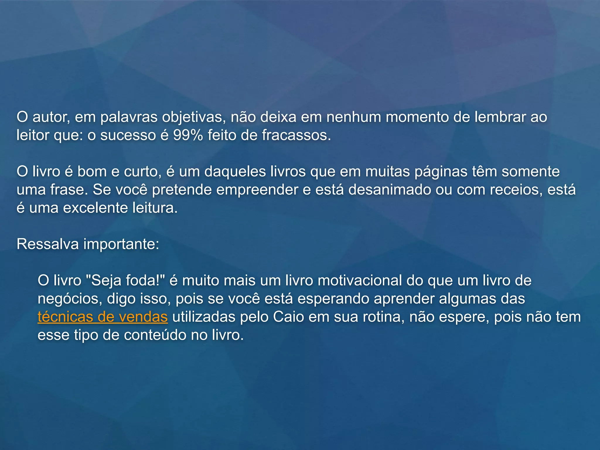 O autor, em palavras objetivas, não deixa em nenhum momento de lembrar ao
leitor que: o sucesso é 99% feito de fracassos.
O livro é bom e curto, é um daqueles livros que em muitas páginas têm somente
uma frase. Se você pretende empreender e está desanimado ou com receios, está
é uma excelente leitura.
Ressalva importante:
O livro "Seja foda!" é muito mais um livro motivacional do que um livro de
negócios, digo isso, pois se você está esperando aprender algumas das
técnicas de vendas utilizadas pelo Caio em sua rotina, não espere, pois não tem
esse tipo de conteúdo no livro.
 