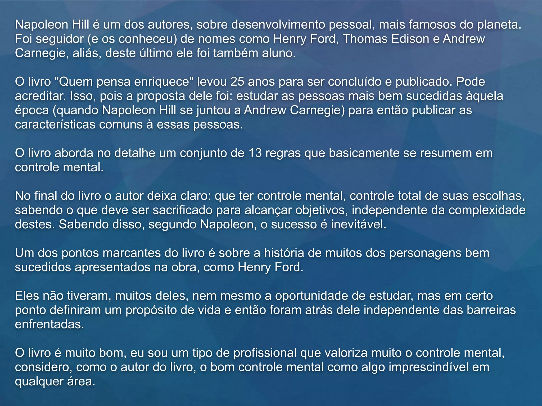 Napoleon Hill é um dos autores, sobre desenvolvimento pessoal, mais famosos do planeta.
Foi seguidor (e os conheceu) de nomes como Henry Ford, Thomas Edison e Andrew
Carnegie, aliás, deste último ele foi também aluno.
O livro "Quem pensa enriquece" levou 25 anos para ser concluído e publicado. Pode
acreditar. Isso, pois a proposta dele foi: estudar as pessoas mais bem sucedidas àquela
época (quando Napoleon Hill se juntou a Andrew Carnegie) para então publicar as
características comuns à essas pessoas.
O livro aborda no detalhe um conjunto de 13 regras que basicamente se resumem em
controle mental.
No final do livro o autor deixa claro: que ter controle mental, controle total de suas escolhas,
sabendo o que deve ser sacrificado para alcançar objetivos, independente da complexidade
destes. Sabendo disso, segundo Napoleon, o sucesso é inevitável.
Um dos pontos marcantes do livro é sobre a história de muitos dos personagens bem
sucedidos apresentados na obra, como Henry Ford.
Eles não tiveram, muitos deles, nem mesmo a oportunidade de estudar, mas em certo
ponto definiram um propósito de vida e então foram atrás dele independente das barreiras
enfrentadas.
O livro é muito bom, eu sou um tipo de profissional que valoriza muito o controle mental,
considero, como o autor do livro, o bom controle mental como algo imprescindível em
qualquer área.
 