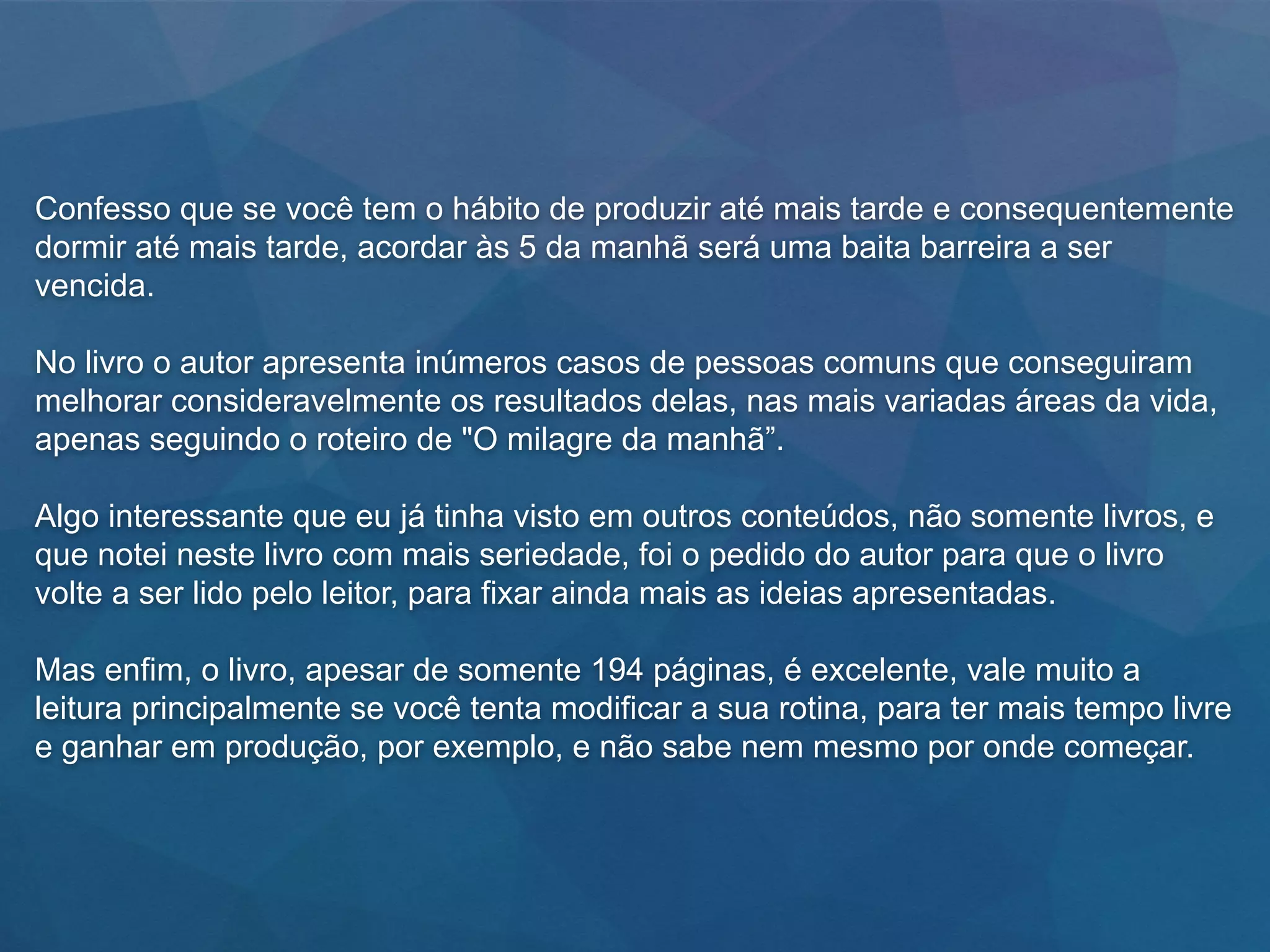 Confesso que se você tem o hábito de produzir até mais tarde e consequentemente
dormir até mais tarde, acordar às 5 da manhã será uma baita barreira a ser
vencida.
No livro o autor apresenta inúmeros casos de pessoas comuns que conseguiram
melhorar consideravelmente os resultados delas, nas mais variadas áreas da vida,
apenas seguindo o roteiro de "O milagre da manhã”.
Algo interessante que eu já tinha visto em outros conteúdos, não somente livros, e
que notei neste livro com mais seriedade, foi o pedido do autor para que o livro
volte a ser lido pelo leitor, para fixar ainda mais as ideias apresentadas.
Mas enfim, o livro, apesar de somente 194 páginas, é excelente, vale muito a
leitura principalmente se você tenta modificar a sua rotina, para ter mais tempo livre
e ganhar em produção, por exemplo, e não sabe nem mesmo por onde começar.
 
