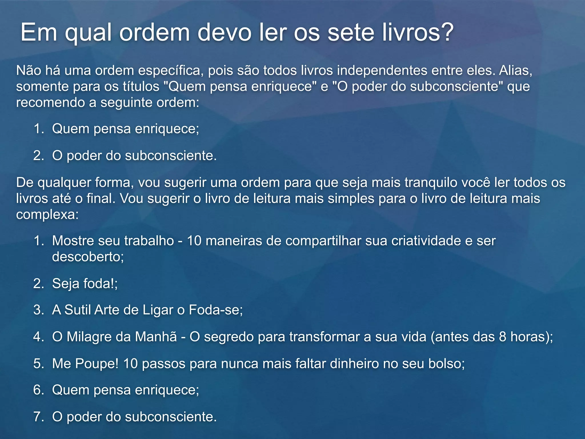 Em qual ordem devo ler os sete livros?
Não há uma ordem específica, pois são todos livros independentes entre eles. Alias,
somente para os títulos "Quem pensa enriquece" e "O poder do subconsciente" que
recomendo a seguinte ordem:
1. Quem pensa enriquece;
2. O poder do subconsciente.
De qualquer forma, vou sugerir uma ordem para que seja mais tranquilo você ler todos os
livros até o final. Vou sugerir o livro de leitura mais simples para o livro de leitura mais
complexa:
1. Mostre seu trabalho - 10 maneiras de compartilhar sua criatividade e ser
descoberto;
2. Seja foda!;
3. A Sutil Arte de Ligar o Foda-se;
4. O Milagre da Manhã - O segredo para transformar a sua vida (antes das 8 horas);
5. Me Poupe! 10 passos para nunca mais faltar dinheiro no seu bolso;
6. Quem pensa enriquece;
7. O poder do subconsciente.
 
