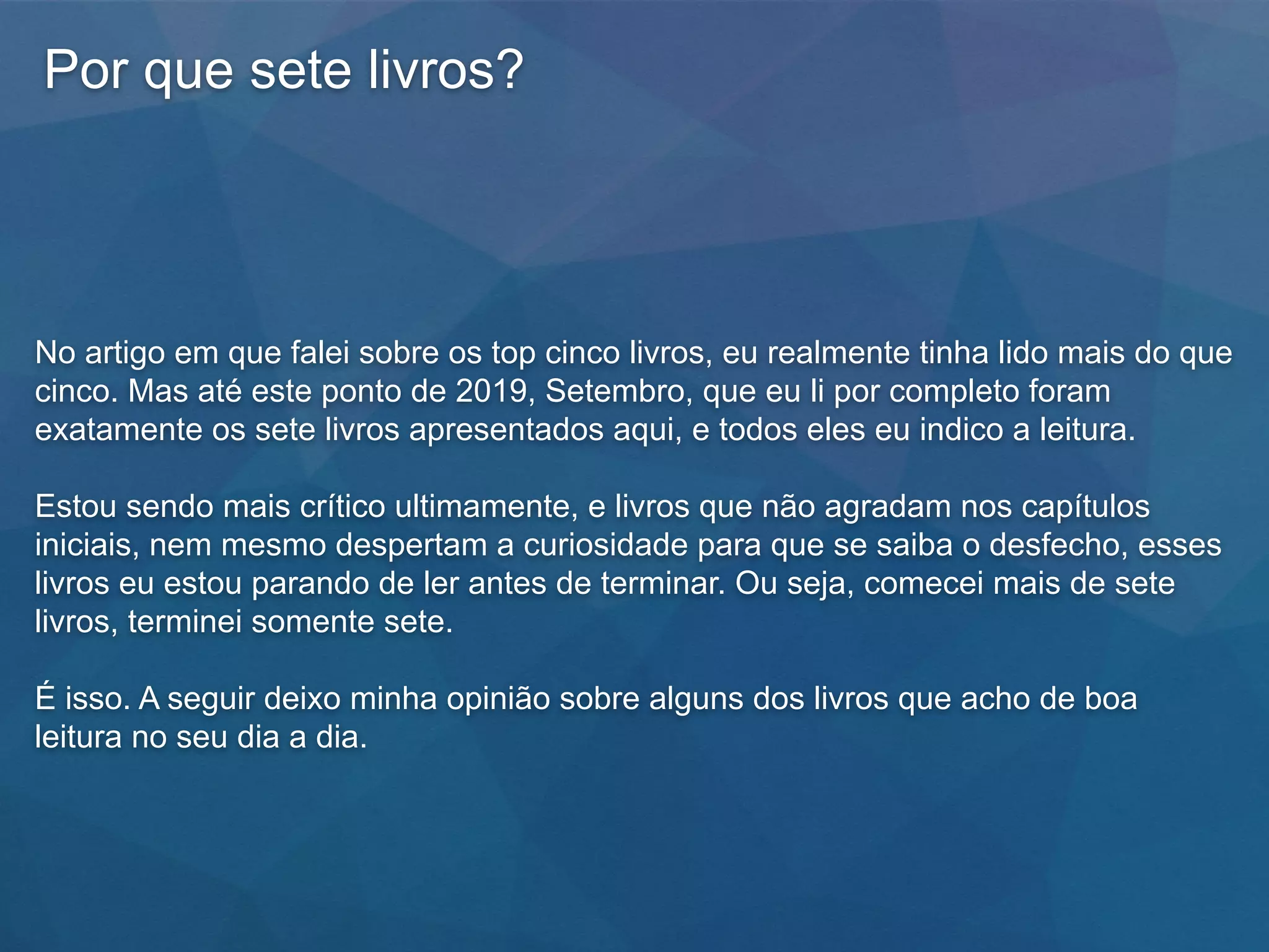 Por que sete livros?
No artigo em que falei sobre os top cinco livros, eu realmente tinha lido mais do que
cinco. Mas até este ponto de 2019, Setembro, que eu li por completo foram
exatamente os sete livros apresentados aqui, e todos eles eu indico a leitura.
Estou sendo mais crítico ultimamente, e livros que não agradam nos capítulos
iniciais, nem mesmo despertam a curiosidade para que se saiba o desfecho, esses
livros eu estou parando de ler antes de terminar. Ou seja, comecei mais de sete
livros, terminei somente sete.
É isso. A seguir deixo minha opinião sobre alguns dos livros que acho de boa
leitura no seu dia a dia.
 