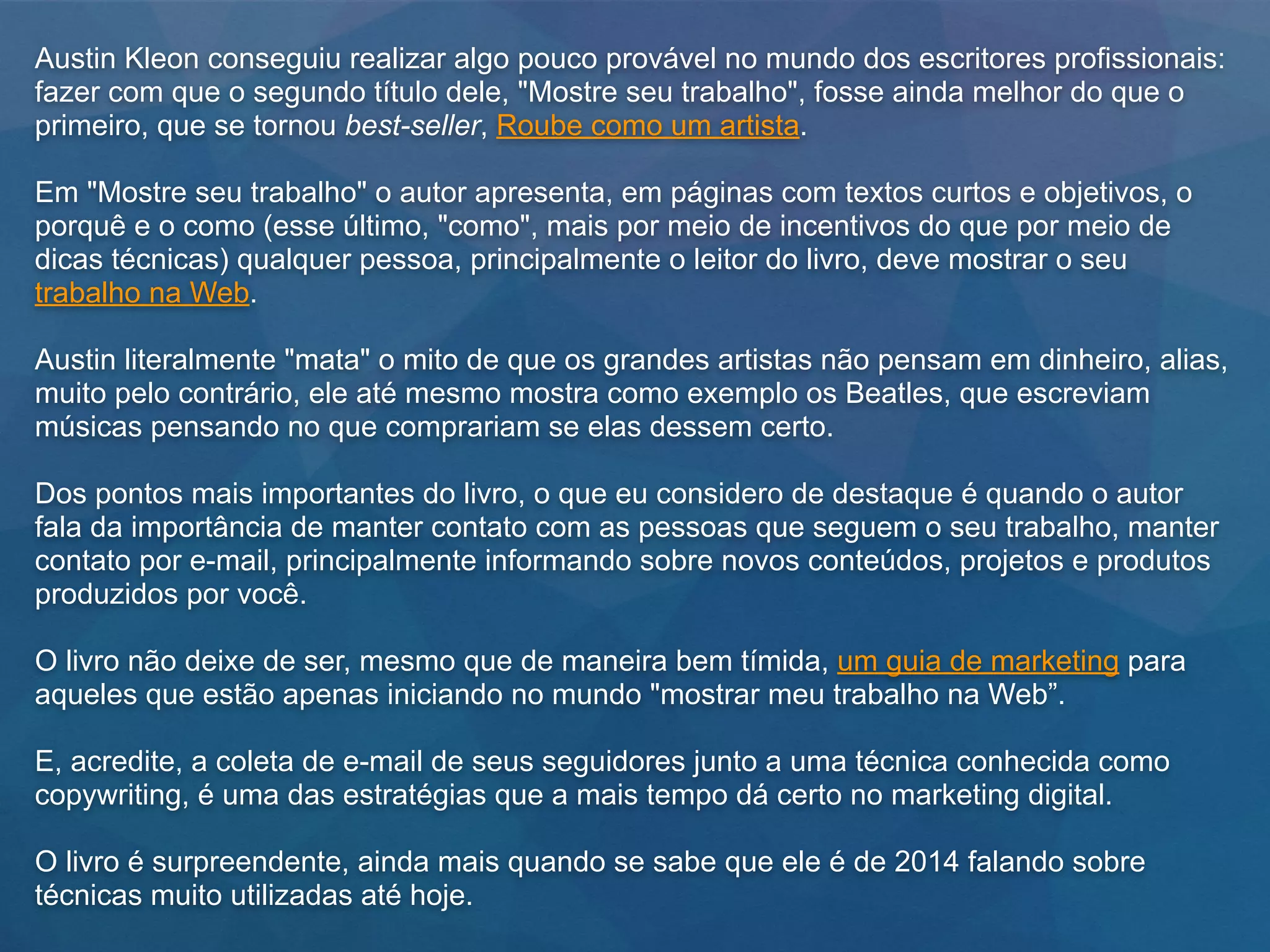Austin Kleon conseguiu realizar algo pouco provável no mundo dos escritores profissionais:
fazer com que o segundo título dele, "Mostre seu trabalho", fosse ainda melhor do que o
primeiro, que se tornou best-seller, Roube como um artista.
Em "Mostre seu trabalho" o autor apresenta, em páginas com textos curtos e objetivos, o
porquê e o como (esse último, "como", mais por meio de incentivos do que por meio de
dicas técnicas) qualquer pessoa, principalmente o leitor do livro, deve mostrar o seu
trabalho na Web.
Austin literalmente "mata" o mito de que os grandes artistas não pensam em dinheiro, alias,
muito pelo contrário, ele até mesmo mostra como exemplo os Beatles, que escreviam
músicas pensando no que comprariam se elas dessem certo.
Dos pontos mais importantes do livro, o que eu considero de destaque é quando o autor
fala da importância de manter contato com as pessoas que seguem o seu trabalho, manter
contato por e-mail, principalmente informando sobre novos conteúdos, projetos e produtos
produzidos por você.
O livro não deixe de ser, mesmo que de maneira bem tímida, um guia de marketing para
aqueles que estão apenas iniciando no mundo "mostrar meu trabalho na Web”.
E, acredite, a coleta de e-mail de seus seguidores junto a uma técnica conhecida como
copywriting, é uma das estratégias que a mais tempo dá certo no marketing digital.
O livro é surpreendente, ainda mais quando se sabe que ele é de 2014 falando sobre
técnicas muito utilizadas até hoje.
 