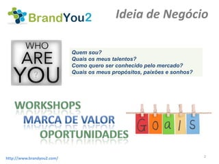 Ideia de Negócio

                            Quem sou?
                            Quais os meus talentos?
                            Como quero ser conhecido pelo mercado?
                            Quais os meus propósitos, paixões e sonhos?




                                                                          2
http://www.brandyou2.com/
 
