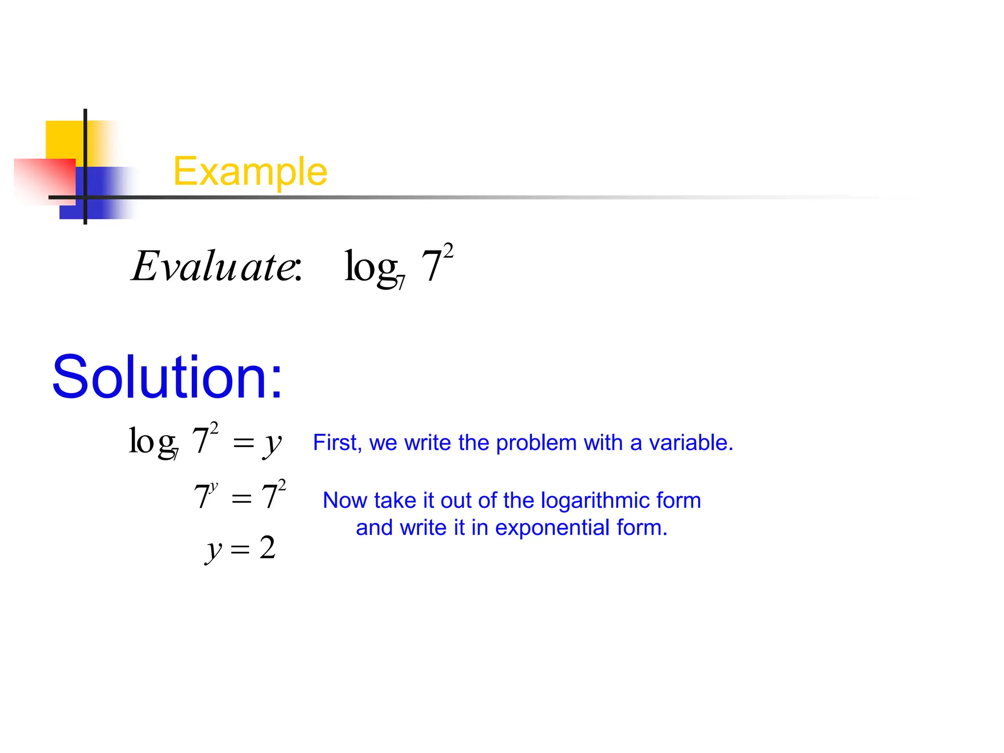 Example
Evaluate: log7 72
Solution:
Now take it out of the logarithmic form
and write it in exponential form.
log7 72
 y First, we write the problem with a variable.
7y
 72
y  2
 