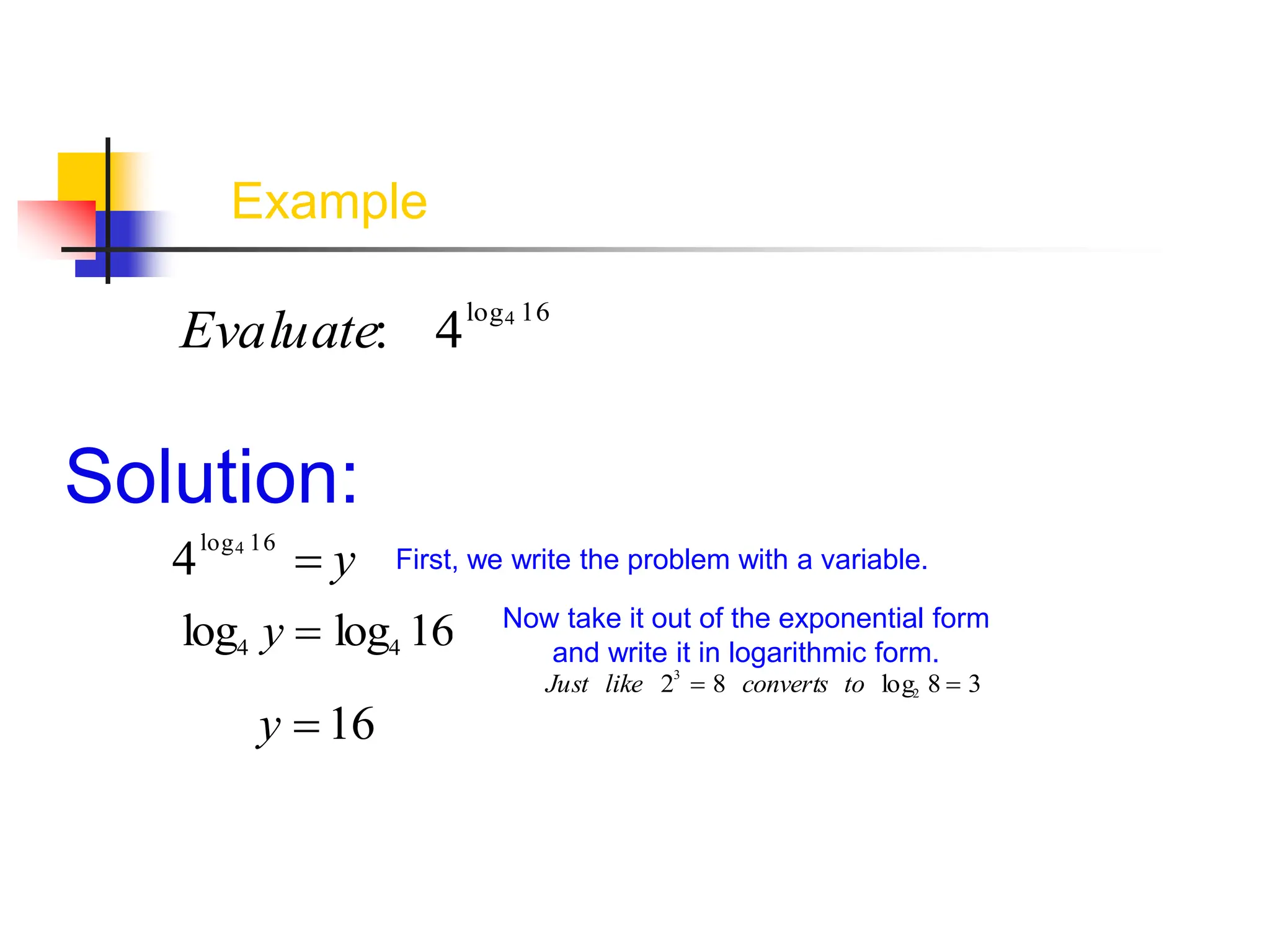 Example
Evaluate: 4log4 16
Solution:
4log4 16
 y First, we write the problem with a variable.
log4 y  log4 16 Now take it out of the exponential form
and write it in logarithmic form.
Just like 23
 8 converts to log2 8  3
y  16
 