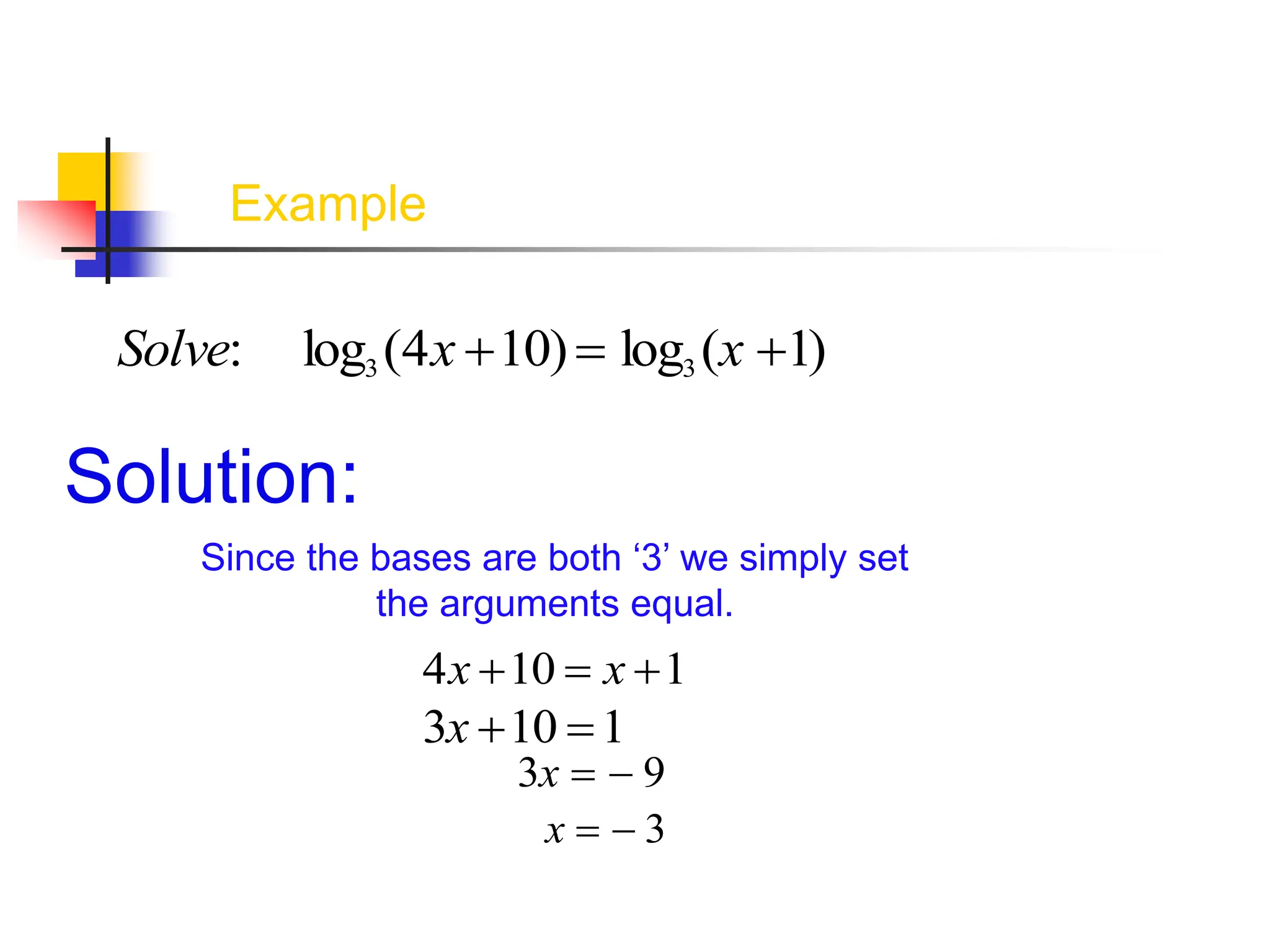 Example
Solve: log3 (4x 10) log3 (x 1)
Solution:
Since the bases are both ‘3’ we simply set
the arguments equal.
4x 10  x 1
3x 10 1
3x   9
x   3
 