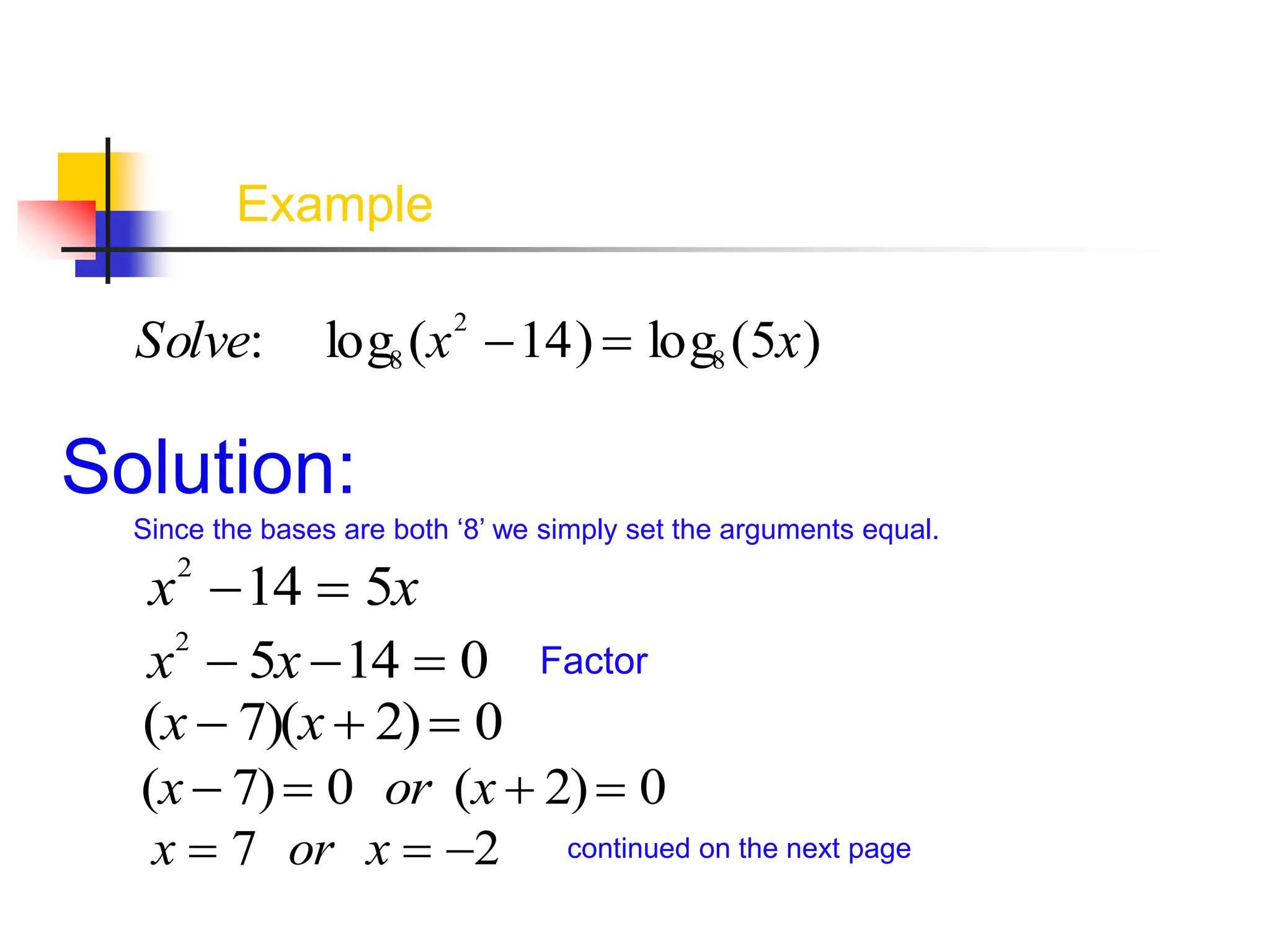 Example
Solve: log8 (x2
14)  log8 (5x)
Solution:
Since the bases are both ‘8’ we simply set the arguments equal.
x2
14  5x
x2
 5x 14  0
(x  7)(x  2) 0
Factor
(x  7) 0 or (x  2) 0
x  7 or x  2 continued on the next page
 