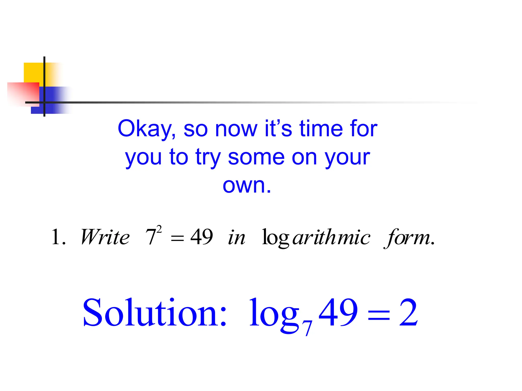 Okay, so now it’s time for
you to try some on your
own.
1. Write 72
 49 in logarithmic form.
7
Solution: log 49 2

 