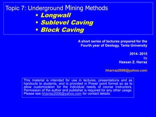 This material is intended for use in lectures, presentations and as
handouts to students, and is provided in Power point format so as to
allow customization for the individual needs of course instructors.
Permission of the author and publisher is required for any other usage.
Please see hharraz2006@yahoo.com for contact details.
Topic 7: Underground Mining Methods
 Longwall
 Sublevel Caving
 Block Caving
Hassan Z. Harraz
hharraz2006@yahoo.com
2014- 2015
 