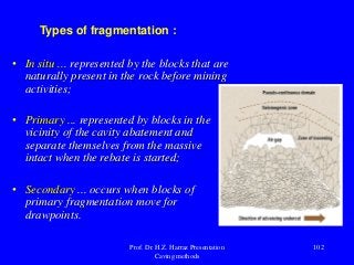 Types of fragmentation :
• In situ ... represented by the blocks that are
naturally present in the rock before mining
activities;
• Primary ... represented by blocks in the
vicinity of the cavity abatement and
separate themselves from the massive
intact when the rebate is started;
• Secondary ... occurs when blocks of
primary fragmentation move for
drawpoints.
Prof. Dr. H.Z. Harraz Presentation
Caving methods
102
 