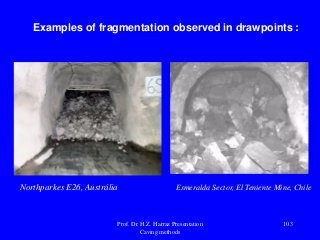 Examples of fragmentation observed in drawpoints :
Northparkes E26, Austrália Esmeralda Sector, El Teniente Mine, Chile
Prof. Dr. H.Z. Harraz Presentation
Caving methods
103
 
