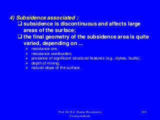 4) Subsidence associated :
 subsidence is discontinuous and affects large
areas of the surface;
 the final geometry of the subsidence area is quite
varied, depending on ...
 resistance ore;
 resistance overburden;
 presence of significant structural features (e.g., dykes, faults);
 depth of mining;
 natural slope of the surface.
Prof. Dr. H.Z. Harraz Presentation
Caving methods
105
 