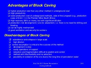  higher production rate than any other method in underground-coal
 High productivity
 lower production cost of underground methods, side of the Longwall (e.g., production
costs of $ 6.0 / t in the Premier Mine-South Africa)
 High recovery (90% or more), but with significant dilution
 production (not development) runs for abatement; i.e. there is no need for drilling and
blasting
 can be highly mechanized
 good ventilation and security for workers
Advantages of Block Caving
Disadvantages of Block Caving
 subsidence and collapse in large scale
 high dilution
 control resumption is critical to the success of the method
 development is slow
 costly operations of support
 reduction and fragmentation difficult to predict and control
 method with little flexibility and no selective
 possibility of oxidation of the ore due to the long time of percolation water
Prof. Dr. H.Z. Harraz Presentation
Caving methods
109
 