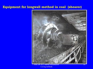 Advantages of LW in coal
 Greater than the recovery room and pillar panel;
 High rate of production and productivity - over 100 ton / man / shift
"face productivity" - the highest of underground methods;
 The lower production costs in underground mines (next to the block
caving);
 Ease of hand-to-work training.
 Adequate to poor roof;
 Coal generally produces better quality (lower dilution);
 Better able to control venting and elimination of gases and dust;
 Good control of subsidence.
 It is safer - the workers are all the time under the roof bracing.
Prof. Dr. H.Z. Harraz Presentation
Caving methods
16
 