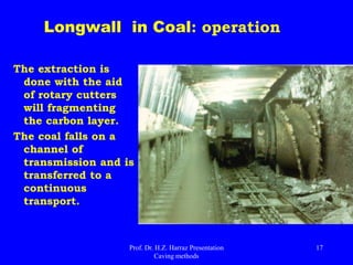 Disadvantagesof LW in coal
 Does not work well in layers of irregular thickness;
 Stops result in a large variation in production (high production / low
availability);
 Geological discontinuities (faulting or problems with the ceiling) can
cause long downtime;
 Dust control often difficult;
 Problems of methane under high production;
 Variability and intermittency in production between simultaneous
fronts cause overload in the discharge of mine system;
 Impact on the construction of the surface (subsidence);
 High initial investment in equipment;
 Significant development in the preparation of mining panels;
 Need for immediate ceiling collapse after the withdrawal of support
from apes;
 Long delay to exchange panel;
 Rock bursts: e.g. big problem in depth beyond 750m.
Prof. Dr. H.Z. Harraz Presentation
Caving methods
17
 