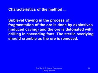 Capital price/longwall:
 30 million $ for a face equipment;
 Need for large reserves … minimum of 50
million tons;
 Producing a front … 2-6 million tons / year;
 Employment of a shearer …. 200-500
minutes / day.
Compared with a front operating with
continuous miner ...
 Capital of 3-5 million $;
 Production 0300000-0800000 t/year;
 3 Continuous miners are needed in developing a
front LW;
 Continuous miner is flexible and can be easily
availed in other reserves.Prof. Dr. H.Z. Harraz Presentation
Caving methods
30
 
