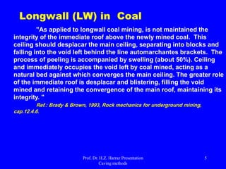 Longwall Stoping
 Longwall stoping is applicable to bedded deposits of uniform shape, limited thickness and large horizontal extension (e.g., a coal seam, a potash
layer or the reef, the bed of quartz pebbles exploited by gold mines in South Africa).
 It is a caving method particularly well adapted to relatively flat-lying, thin, planar deposits or horizontal seams, usually coal, at some depth.
 It is suitable for tabular orebodies, with moderate dip (e.g., coal and stratiform hard-rock ores like diamond deposits).
 It is one of the main methods for mining coal. It recovers the mineral in slices along a straight line that are repeated to recover materials over a
larger area.
 Need to divide orebody to "face" or the "working face“.
 The collection of cuts, cross-cuts, and pillars all together make up a "panel" and all the equipment that goes together to operate in that panel is a
"unit or Longwall units".
 In this method, a face of considerable length (a long face or wall) is maintained, and as the mining progresses, the overlying strata are caved, thus
promoting the breakage of the coal itself.
 Applied to longer (~100 m) and longer diameter blastholes (i.e., thus requiring less drilling than sublevel stoping).
 Greater drilling accuracy is required.
 Need to a longwall machine (It's designed to let the roof fall behind it, and mines out big rooms in which the roof almost immediately collapses,
leaving only a small entryway and the metal barrier that protects the longwall unit).
 The space closest to the face in kept open while the hanging wall is allowed to collapse at a safe distance behind the miners and their equipment.
 Preparation for longwall mining involves the network of drifts required for access to the mining area and transport of the mined product to the
shaft. Since the mineralization is in the form of a sheet that extends over a wide area, the drifts can usually be arranged in a schematic network
pattern. The haulage drifts are prepared in the seam itself. The distance between two adjacent haulage drifts determines the length of the
longwall face.
 Continuous miner operations, and longwall units.
 Traditionally high production rates.
 Large openings with long open times.
 High ground support cost .
 Bottom up mining method.
 Non-selective mining.
 Not stress friendly.
 Many equipment types.
Top Gate
Bottom Gate
Face
Longwall mining method
includes drivage of two
long roadways in coal
and joining them at the
end by a perpendicular
drivage forming a face.
Longwall General Layout
 