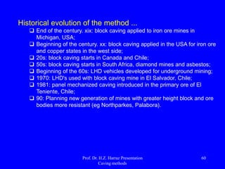 Width (c):
 A gallery of production should be as wide as possible;
 When the ceiling of the gallery is concave, the flow of
ore is very centralized and inefficient sides, requiring
closer galleries.
 The amount of ore away from LHD's increases with
the increase of the height of the gallery production.
Therefore, the height should be as low as possible.
Prof. Dr. H.Z. Harraz Presentation
Caving methods
60
 